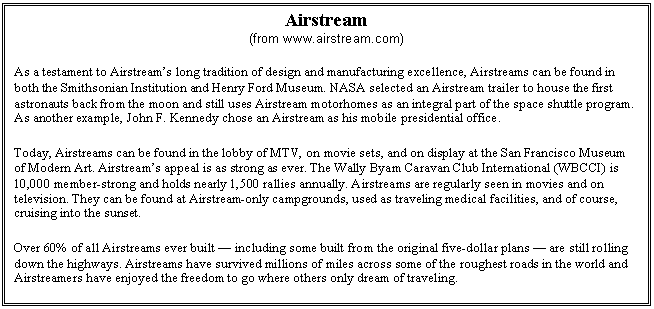 Text Box: Airstream 
(from www.airstream.com)
As a testament to Airstream�s long tradition of design and manufacturing excellence, Airstreams can be found in both the Smithsonian Institution and Henry Ford Museum. NASA selected an Airstream trailer to house the first astronauts back from the moon and still uses Airstream motorhomes as an integral part of the space shuttle program. As another example, John F. Kennedy chose an Airstream as his mobile presidential office.
Today, Airstreams can be found in the lobby of MTV, on movie sets, and on display at the San Francisco Museum of Modern Art. Airstream�s appeal is as strong as ever. The Wally Byam Caravan Club International (WBCCI) is 10,000 member-strong and holds nearly 1,500 rallies annually. Airstreams are regularly seen in movies and on television. They can be found at Airstream-only campgrounds, used as traveling medical facilities, and of course, cruising into the sunset.
Over 60% of all Airstreams ever built � including some built from the original five-dollar plans � are still rolling down the highways. Airstreams have survived millions of miles across some of the roughest roads in the world and Airstreamers have enjoyed the freedom to go where others only dream of traveling.
Airstreams are truly an American legend.
 

